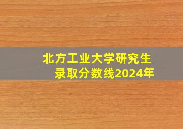 北方工业大学研究生录取分数线2024年