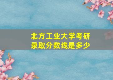 北方工业大学考研录取分数线是多少