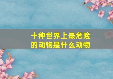 十种世界上最危险的动物是什么动物