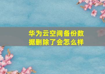 华为云空间备份数据删除了会怎么样