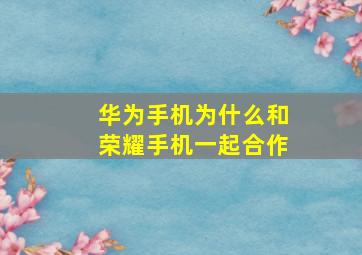 华为手机为什么和荣耀手机一起合作