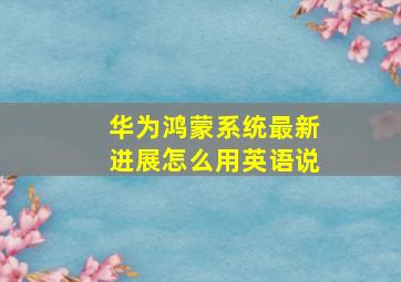 华为鸿蒙系统最新进展怎么用英语说