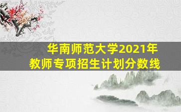 华南师范大学2021年教师专项招生计划分数线