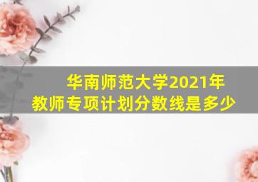 华南师范大学2021年教师专项计划分数线是多少