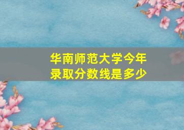 华南师范大学今年录取分数线是多少