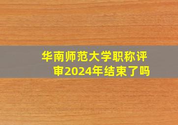 华南师范大学职称评审2024年结束了吗