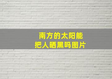 南方的太阳能把人晒黑吗图片