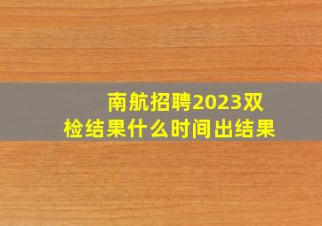 南航招聘2023双检结果什么时间出结果