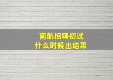 南航招聘初试什么时候出结果