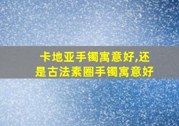 卡地亚手镯寓意好,还是古法素圈手镯寓意好