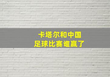 卡塔尔和中国足球比赛谁赢了