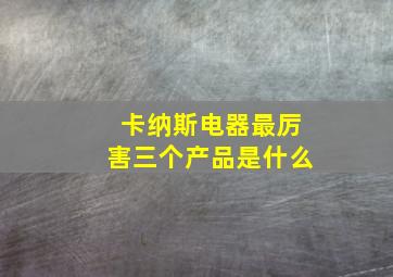 卡纳斯电器最厉害三个产品是什么