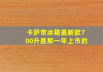 卡萨帝冰箱最新款700升是那一年上市的