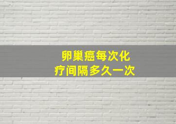 卵巢癌每次化疗间隔多久一次