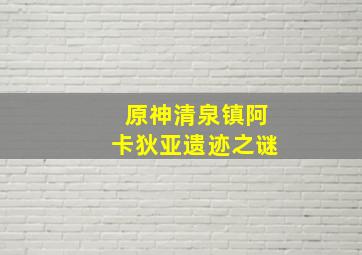 原神清泉镇阿卡狄亚遗迹之谜