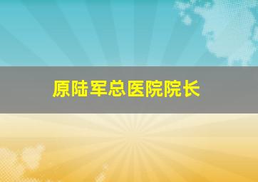 原陆军总医院院长