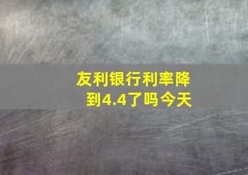 友利银行利率降到4.4了吗今天