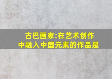 古巴画家:在艺术创作中融入中国元素的作品是