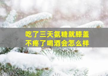 吃了三天氨糖就膝盖不疼了喝酒会怎么样