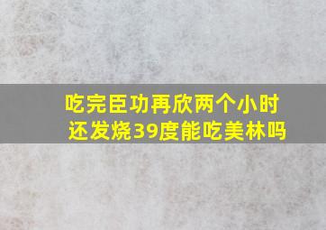 吃完臣功再欣两个小时还发烧39度能吃美林吗