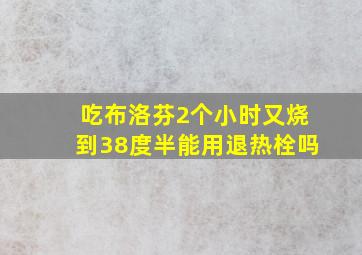 吃布洛芬2个小时又烧到38度半能用退热栓吗