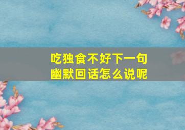 吃独食不好下一句幽默回话怎么说呢