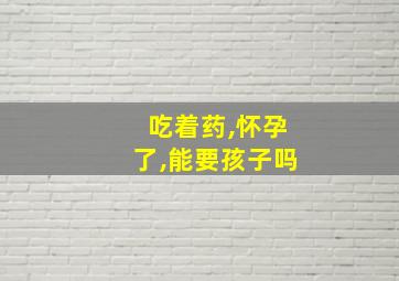 吃着药,怀孕了,能要孩子吗