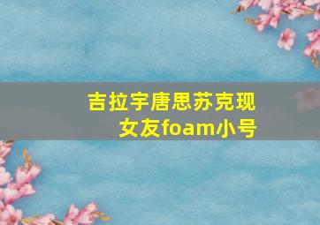 吉拉宇唐思苏克现女友foam小号