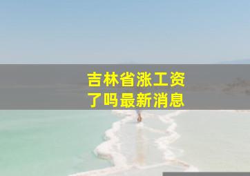 吉林省涨工资了吗最新消息