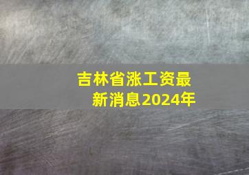 吉林省涨工资最新消息2024年