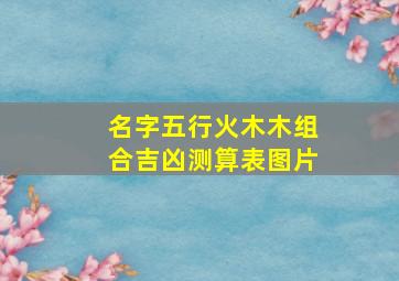 名字五行火木木组合吉凶测算表图片