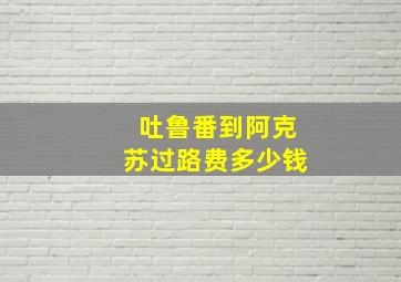 吐鲁番到阿克苏过路费多少钱