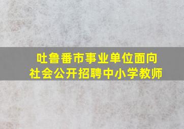 吐鲁番市事业单位面向社会公开招聘中小学教师