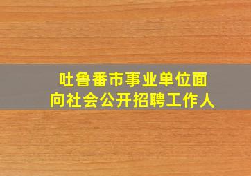 吐鲁番市事业单位面向社会公开招聘工作人