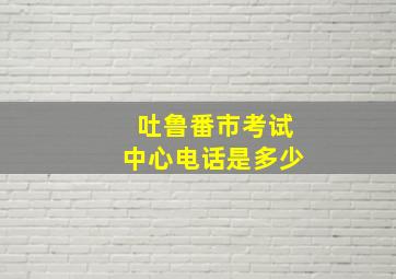 吐鲁番市考试中心电话是多少