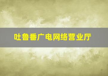 吐鲁番广电网络营业厅