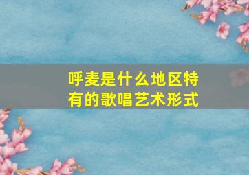 呼麦是什么地区特有的歌唱艺术形式