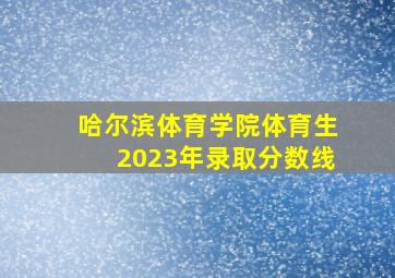 哈尔滨体育学院体育生2023年录取分数线