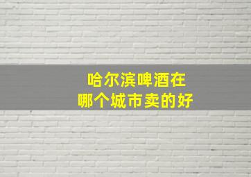 哈尔滨啤酒在哪个城市卖的好