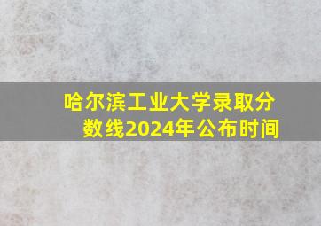 哈尔滨工业大学录取分数线2024年公布时间