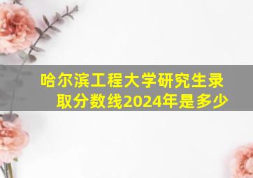 哈尔滨工程大学研究生录取分数线2024年是多少