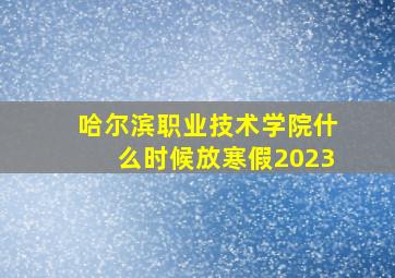 哈尔滨职业技术学院什么时候放寒假2023