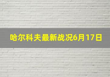 哈尔科夫最新战况6月17日