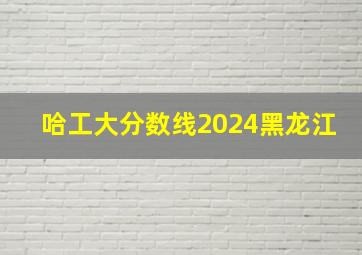 哈工大分数线2024黑龙江