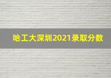 哈工大深圳2021录取分数