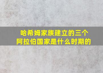 哈希姆家族建立的三个阿拉伯国家是什么时期的