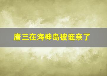 唐三在海神岛被谁亲了