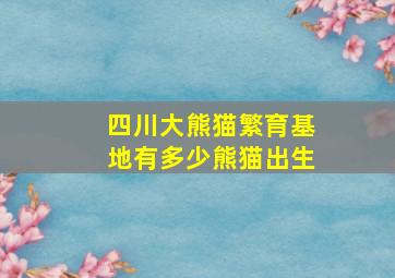 四川大熊猫繁育基地有多少熊猫出生