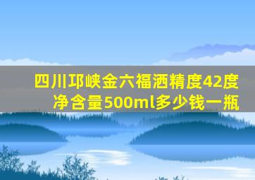 四川邛峡金六福洒精度42度净含量500ml多少钱一瓶