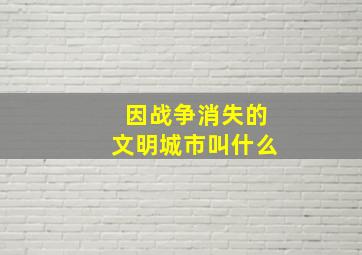 因战争消失的文明城市叫什么